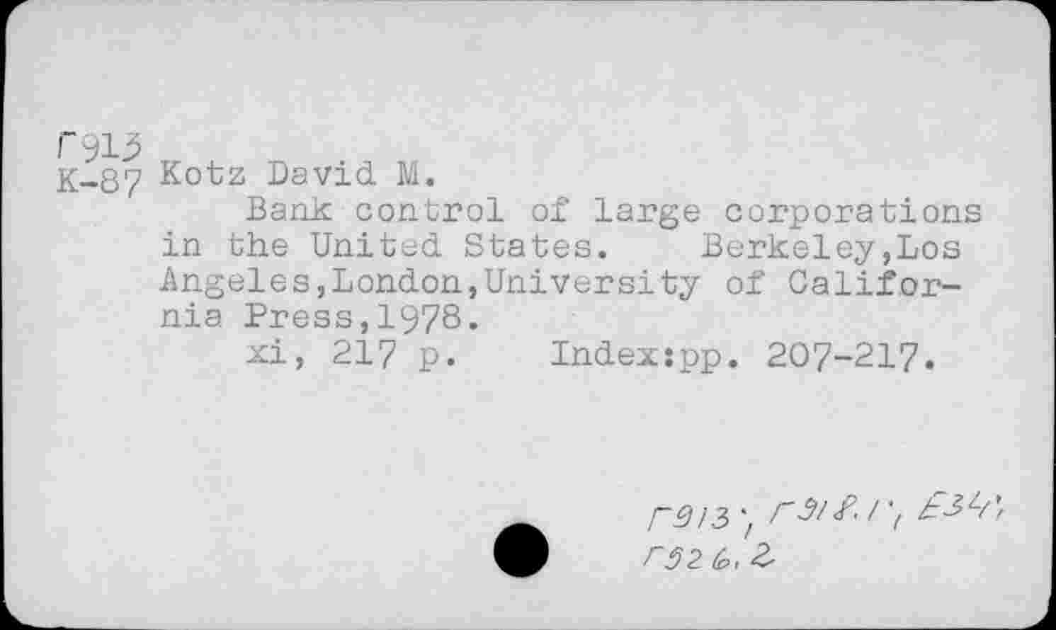 ﻿ryi}
K-87 Kotz David M.
Bank: control of large corporations in the United States.	Berkeley,Los
Angeles,London,University of California Press,1978.
xi, 217 p. Indexspp. 207-217.
r^/3rs/Sd r3z&>, 2>